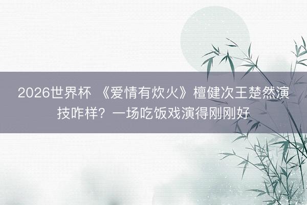 2026世界杯 《爱情有炊火》檀健次王楚然演技咋样?一场吃饭戏演得刚刚好