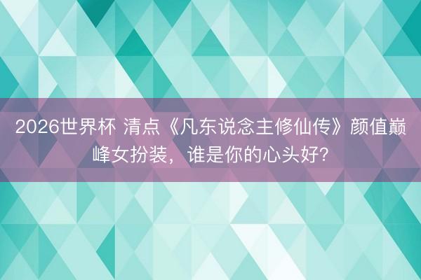 2026世界杯 清点《凡东说念主修仙传》颜值巅峰女扮装,谁是你的心头好?