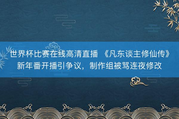 世界杯比赛在线高清直播 《凡东谈主修仙传》新年番开播引争议,制作组被骂连夜修改